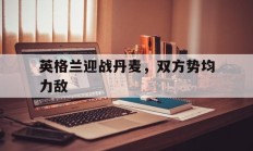 九游娱乐app下载地址-包含英格兰迎战丹麦，双方势均力敌的词条
